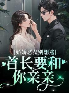 已完结小说《娇娇恶女别想逃！首长要和你亲亲》章节免费阅读