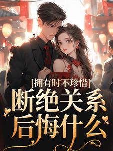 拥有时不珍惜，断绝关系后悔什么小说，拥有时不珍惜，断绝关系后悔什么免费阅读