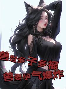 兽世多子多福，兽妻孕气爆炸白夜，兽世多子多福，兽妻孕气爆炸在线无弹窗阅读