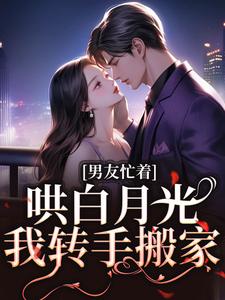 已完结小说《男友忙着哄白月光，我转手搬家》章节免费阅读